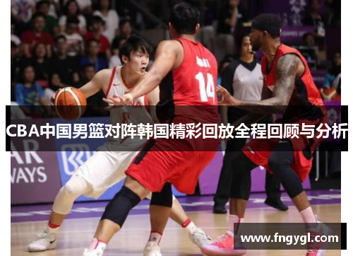 CBA中国男篮对阵韩国精彩回放全程回顾与分析
