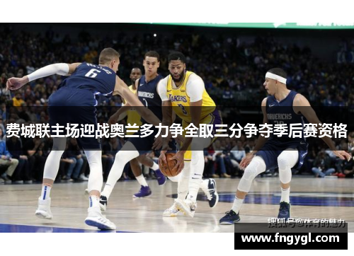 费城联主场迎战奥兰多力争全取三分争夺季后赛资格